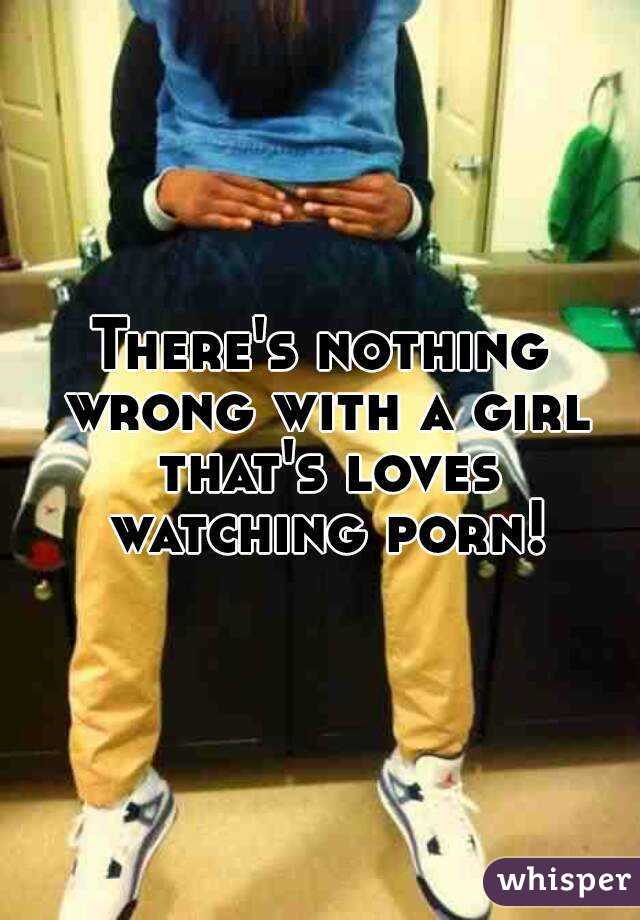 There's nothing wrong with a girl that's loves watching porn!
