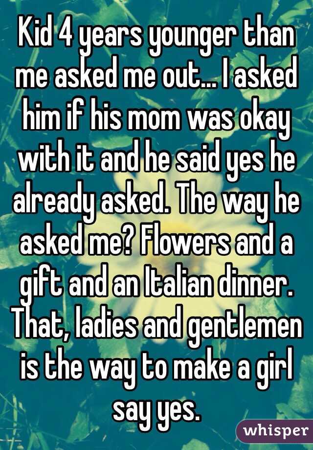 Kid 4 years younger than me asked me out... I asked him if his mom was okay with it and he said yes he already asked. The way he asked me? Flowers and a gift and an Italian dinner. That, ladies and gentlemen is the way to make a girl say yes. 