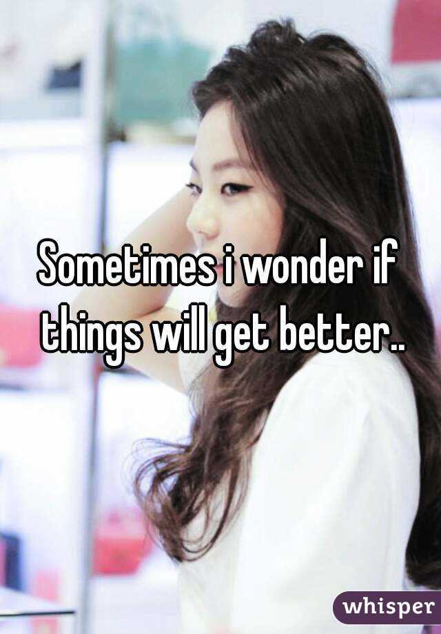 Sometimes i wonder if things will get better..