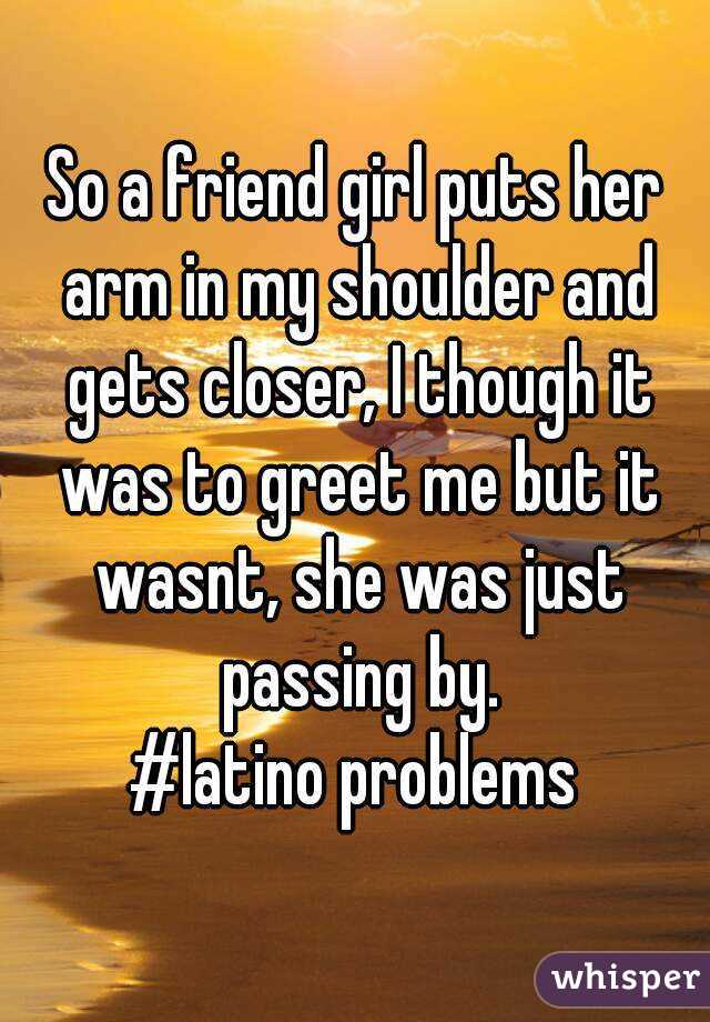 So a friend girl puts her arm in my shoulder and gets closer, I though it was to greet me but it wasnt, she was just passing by.
#latino problems