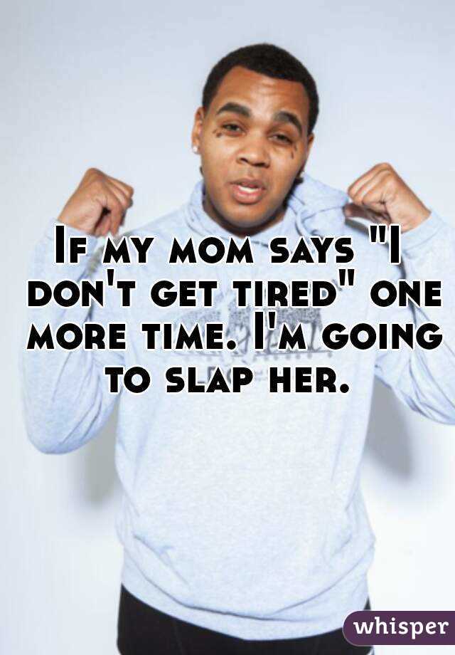 If my mom says "I don't get tired" one more time. I'm going to slap her. 
