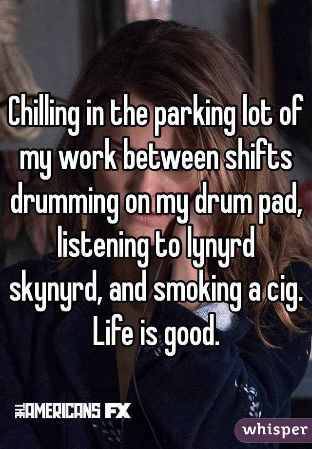 Chilling in the parking lot of my work between shifts drumming on my drum pad, listening to lynyrd skynyrd, and smoking a cig. Life is good.