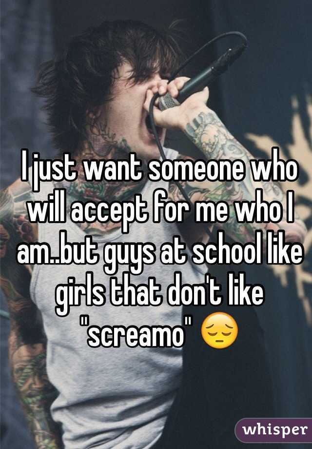 I just want someone who will accept for me who I am..but guys at school like girls that don't like "screamo" 😔