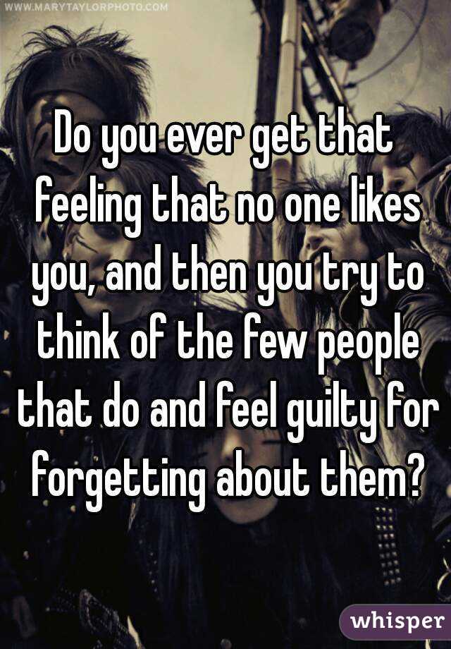 Do you ever get that feeling that no one likes you, and then you try to think of the few people that do and feel guilty for forgetting about them?