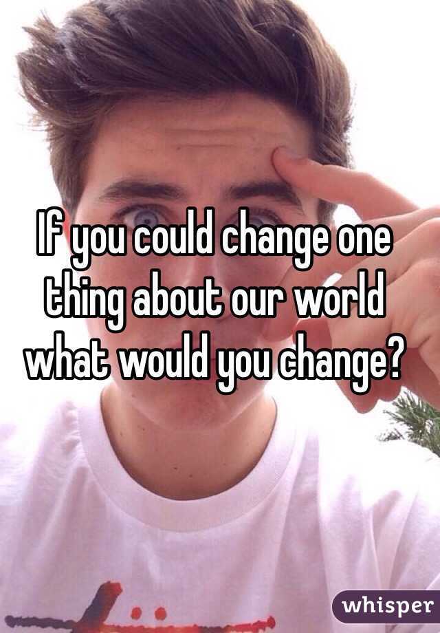 If you could change one thing about our world what would you change?