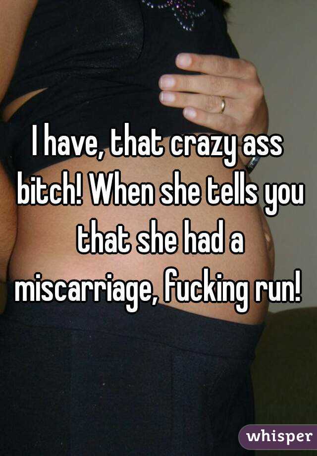 I have, that crazy ass bitch! When she tells you that she had a miscarriage, fucking run! 