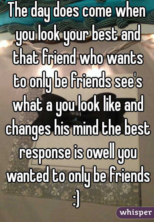 The day does come when you look your best and that friend who wants to only be friends see's what a you look like and changes his mind the best response is owell you wanted to only be friends :) 