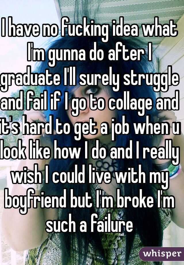 I have no fucking idea what I'm gunna do after I graduate I'll surely struggle and fail if I go to collage and it's hard to get a job when u look like how I do and I really wish I could live with my boyfriend but I'm broke I'm such a failure 