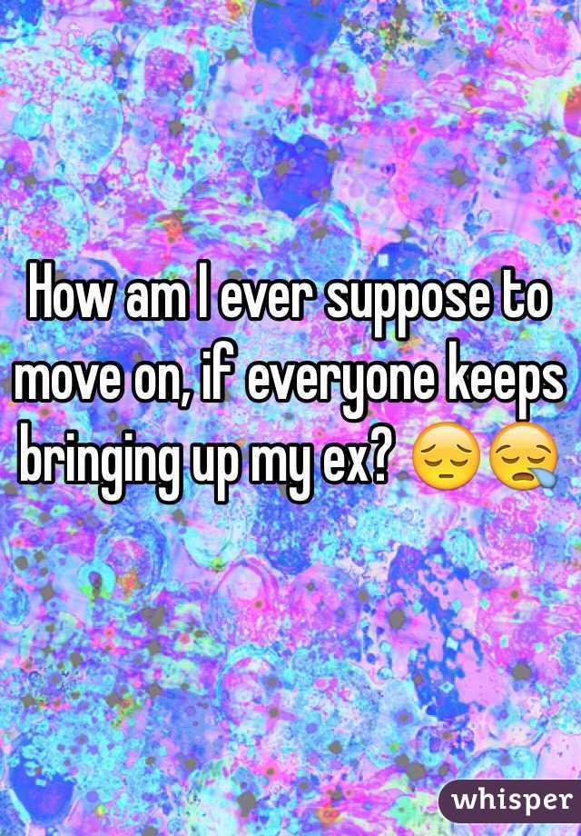 How am I ever suppose to move on, if everyone keeps bringing up my ex? 😔😪