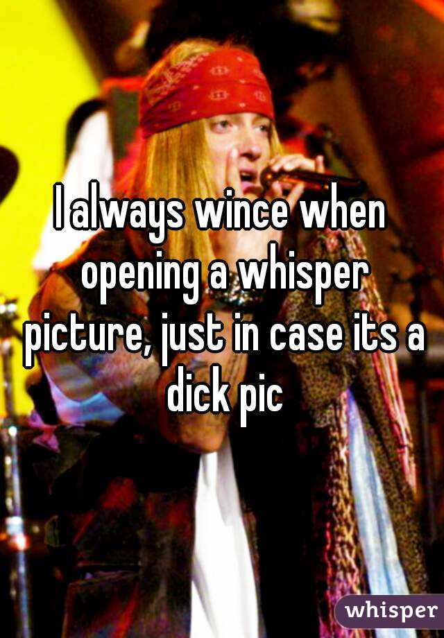 I always wince when opening a whisper picture, just in case its a dick pic