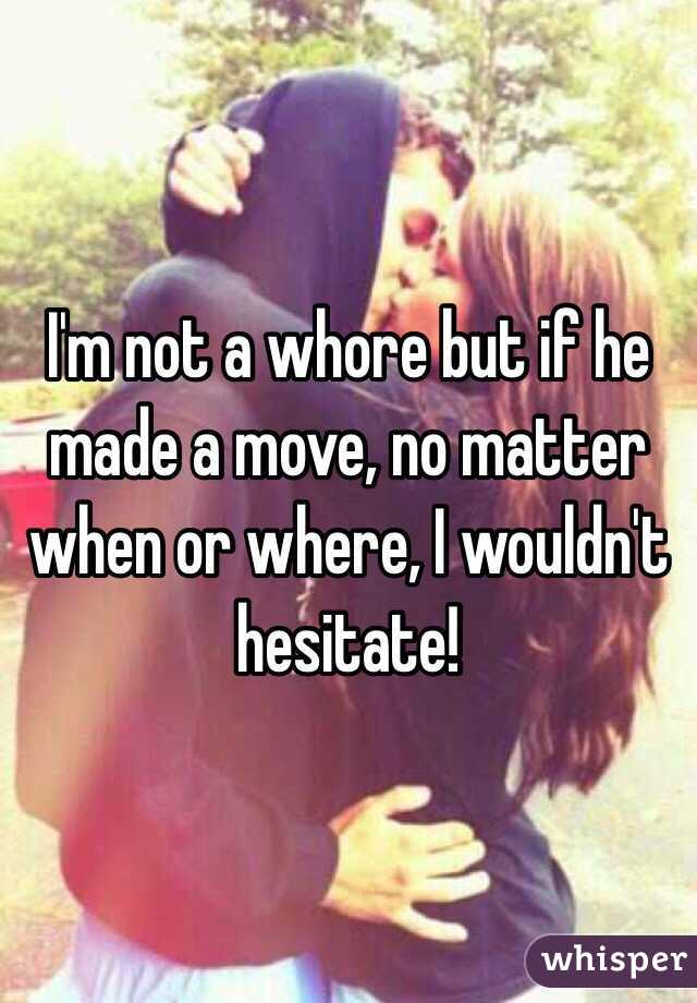 I'm not a whore but if he made a move, no matter when or where, I wouldn't hesitate! 