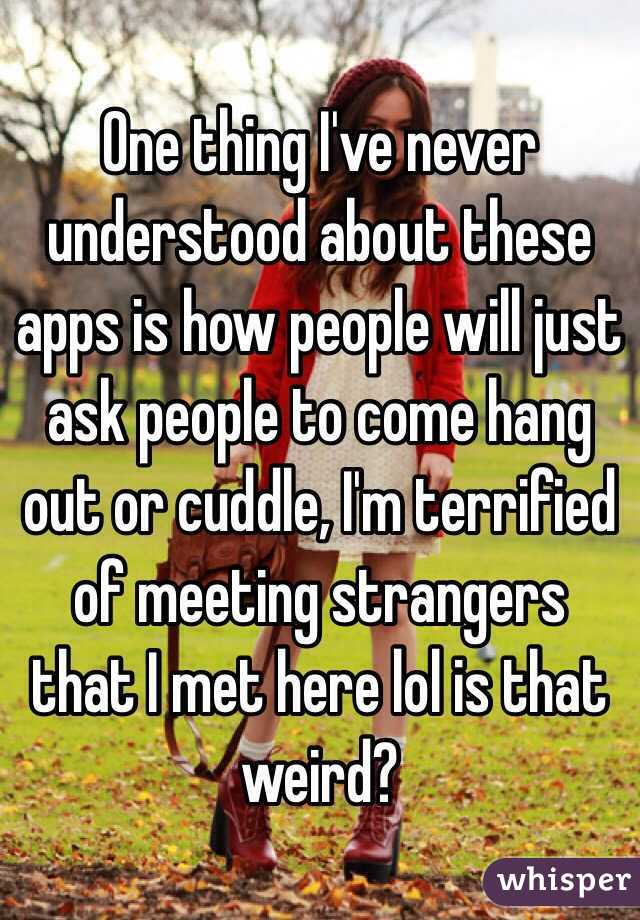 One thing I've never understood about these apps is how people will just ask people to come hang out or cuddle, I'm terrified of meeting strangers that I met here lol is that weird?