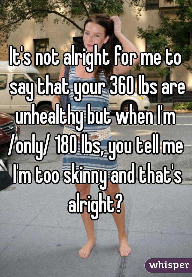 It's not alright for me to say that your 360 lbs are unhealthy but when I'm 
/only/ 180 lbs, you tell me I'm too skinny and that's alright? 