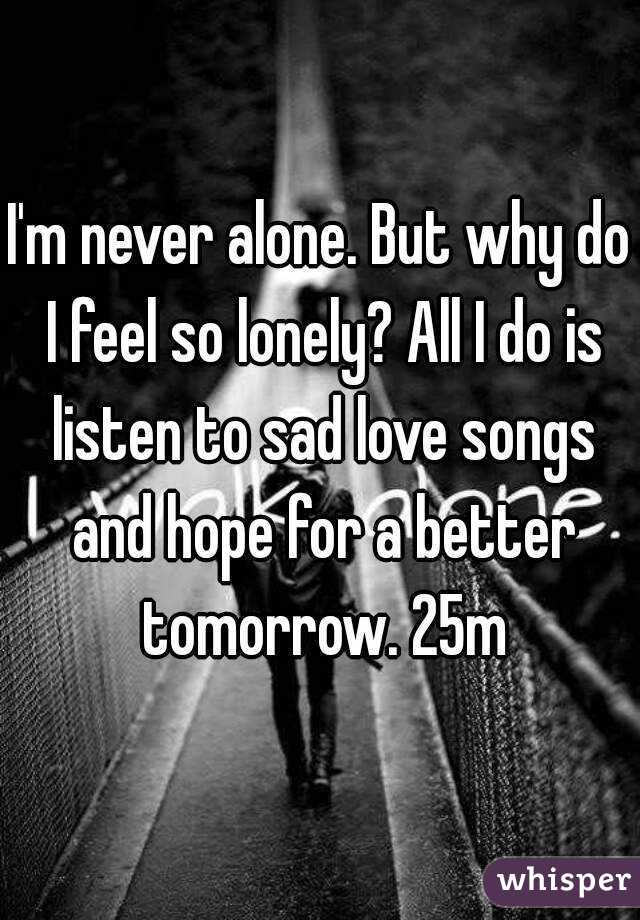 I'm never alone. But why do I feel so lonely? All I do is listen to sad love songs and hope for a better tomorrow. 25m