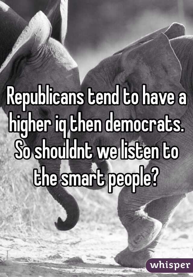 Republicans tend to have a higher iq then democrats. So shouldnt we listen to the smart people? 