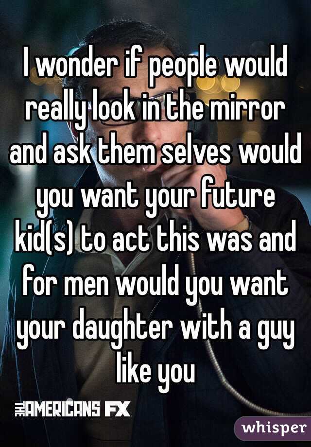 I wonder if people would really look in the mirror and ask them selves would you want your future kid(s) to act this was and for men would you want your daughter with a guy like you