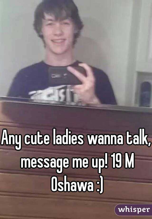 Any cute ladies wanna talk, message me up! 19 M Oshawa :)