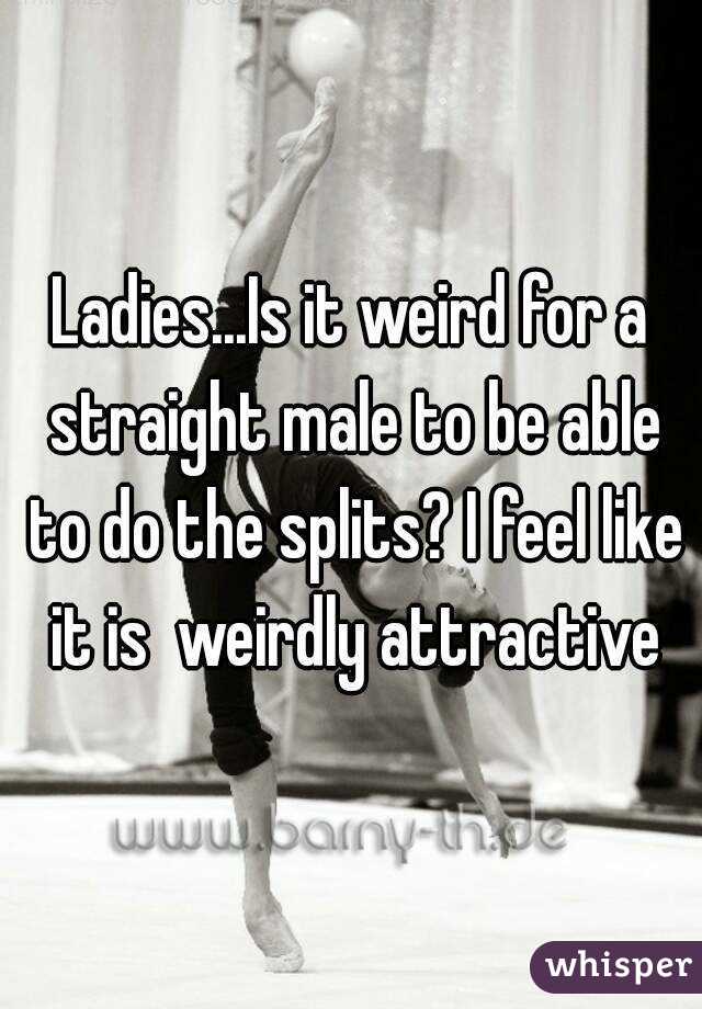 Ladies...Is it weird for a straight male to be able to do the splits? I feel like it is  weirdly attractive
