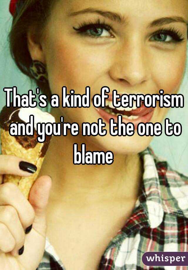 That's a kind of terrorism and you're not the one to blame 
