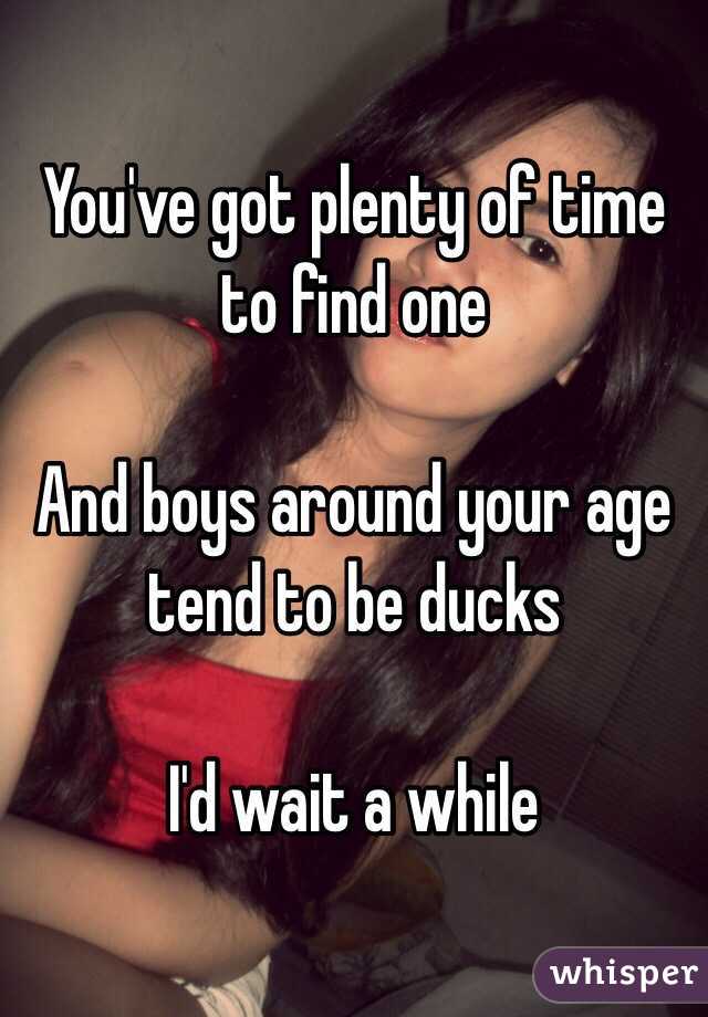 You've got plenty of time to find one 

And boys around your age tend to be ducks 

I'd wait a while 