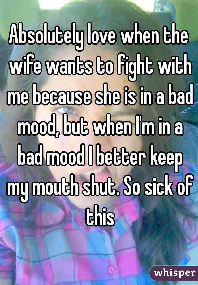 Absolutely love when the wife wants to fight with me because she is in a bad mood, but when I'm in a bad mood I better keep my mouth shut. So sick of this