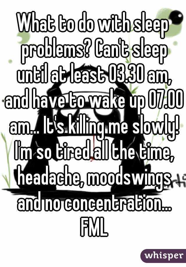 What to do with sleep problems? Can't sleep until at least 03.30 am, and have to wake up 07.00 am... It's killing me slowly! I'm so tired all the time, headache, moodswings and no concentration... FML