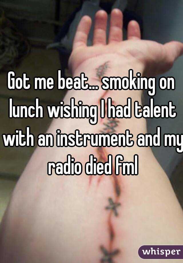 Got me beat... smoking on lunch wishing I had talent with an instrument and my radio died fml