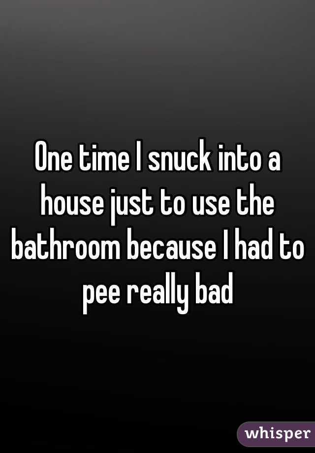 One time I snuck into a house just to use the bathroom because I had to pee really bad