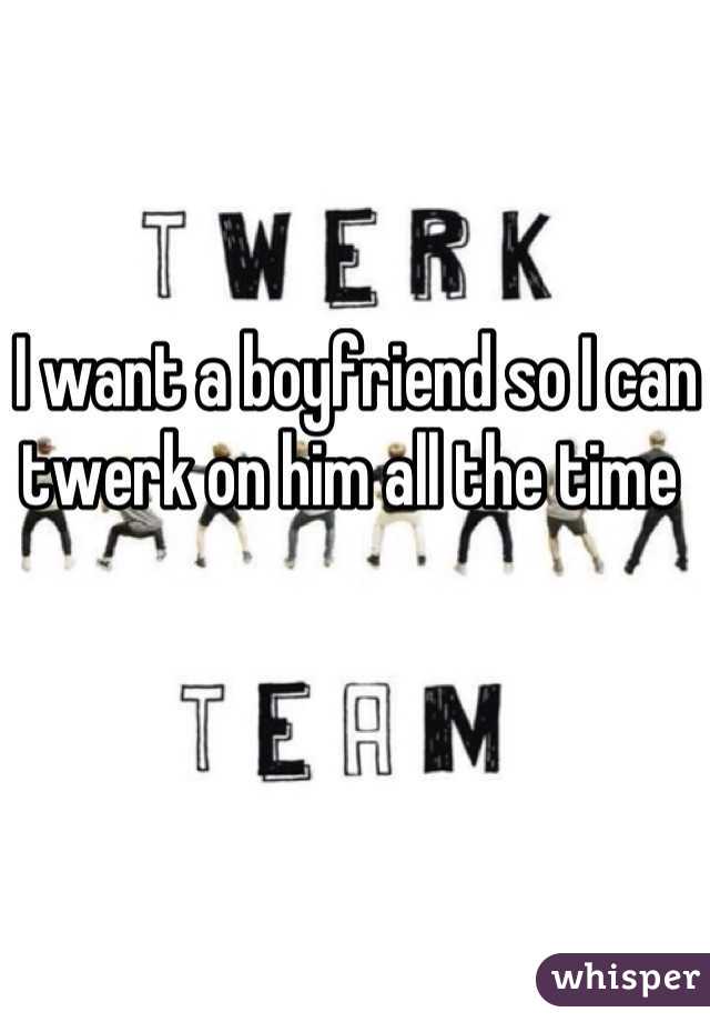 I want a boyfriend so I can twerk on him all the time 