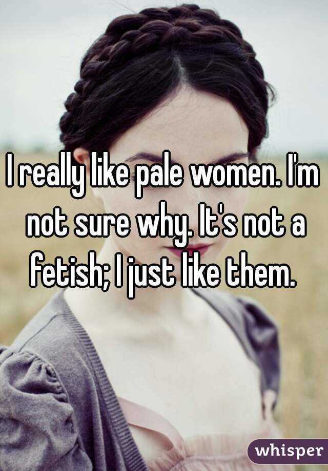 I really like pale women. I'm not sure why. It's not a fetish; I just like them. 