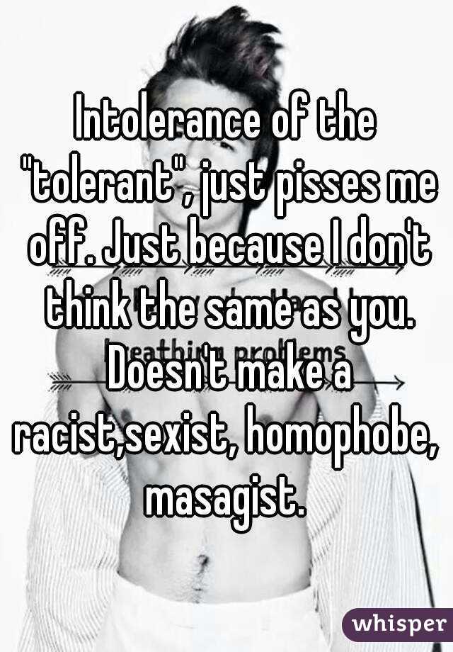 Intolerance of the "tolerant", just pisses me off. Just because I don't think the same as you. Doesn't make a racist,sexist, homophobe,  masagist. 
