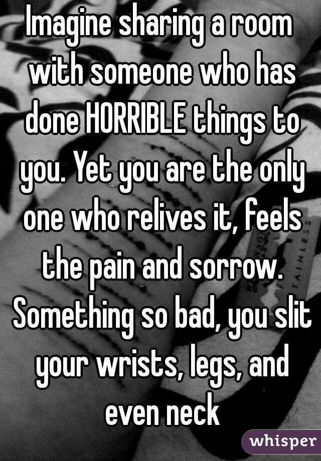 Imagine sharing a room with someone who has done HORRIBLE things to you. Yet you are the only one who relives it, feels the pain and sorrow. Something so bad, you slit your wrists, legs, and even neck