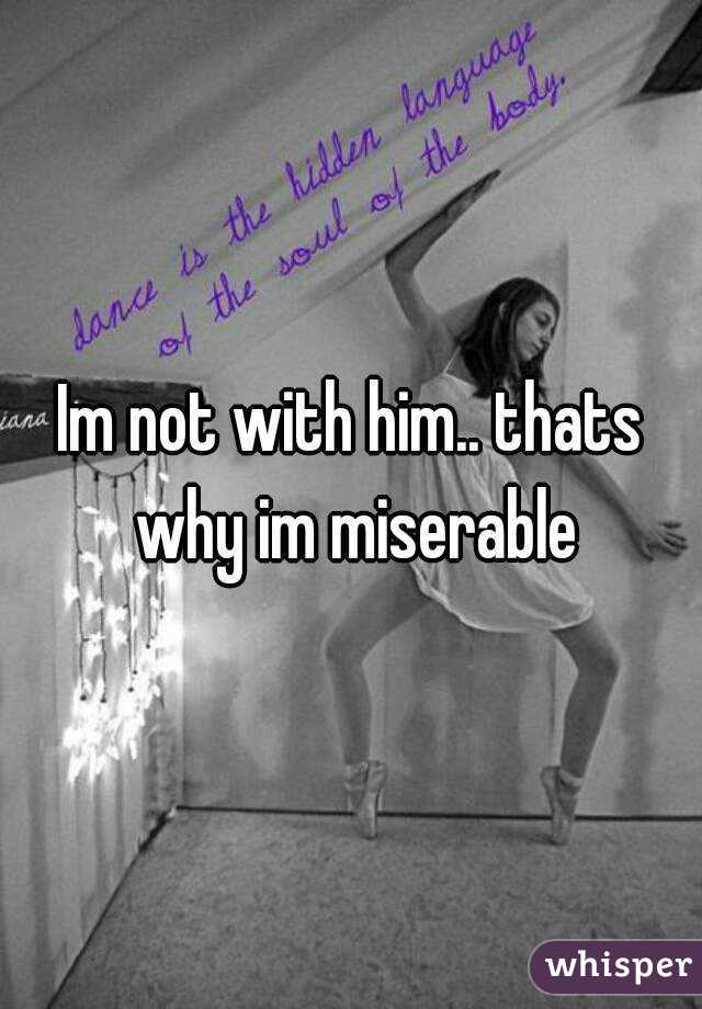 Im not with him.. thats why im miserable