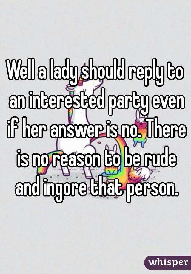 Well a lady should reply to an interested party even if her answer is no. There is no reason to be rude and ingore that person.