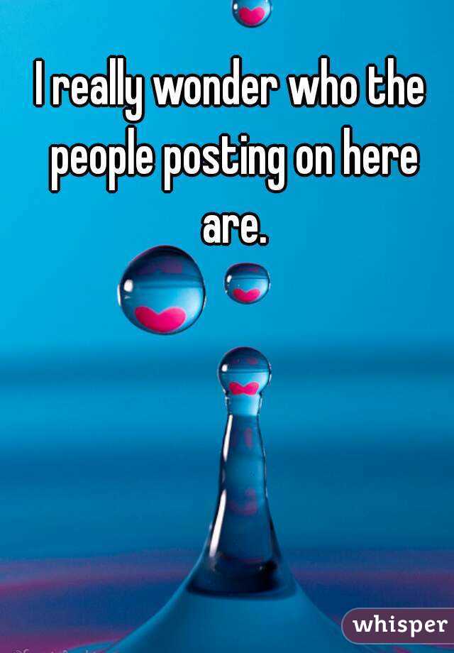 I really wonder who the people posting on here are.