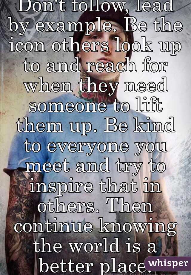 Don't follow, lead by example. Be the icon others look up to and reach for when they need someone to lift them up. Be kind to everyone you meet and try to inspire that in others. Then continue knowing the world is a better place.