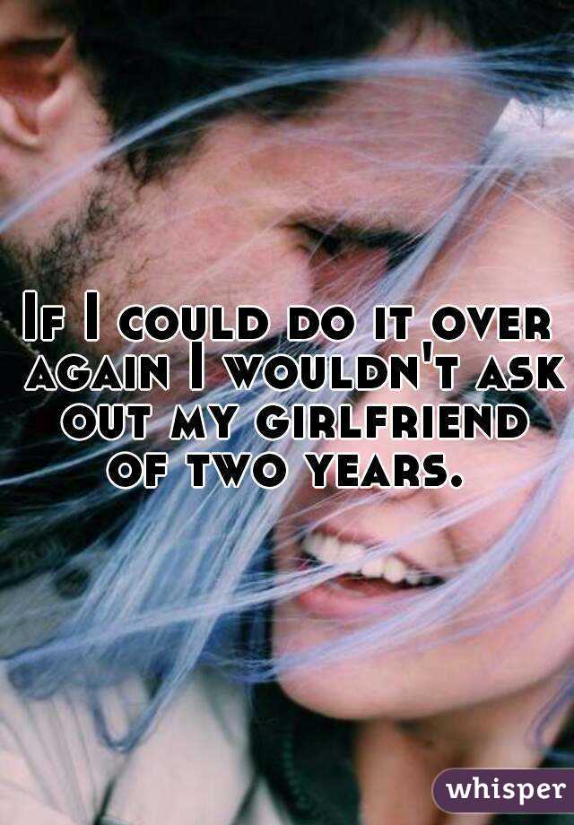 If I could do it over again I wouldn't ask out my girlfriend of two years. 