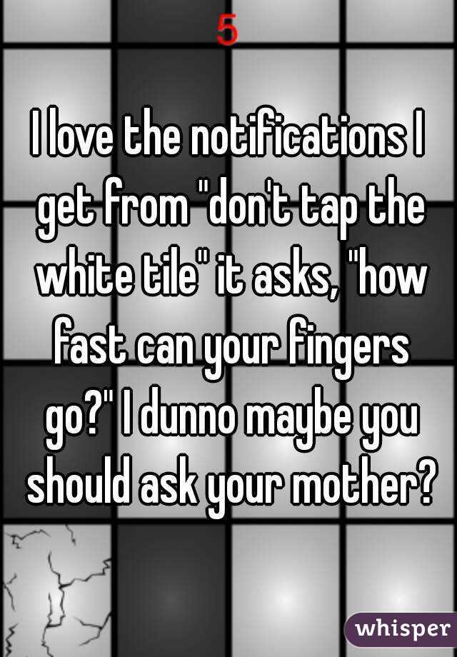 I love the notifications I get from "don't tap the white tile" it asks, "how fast can your fingers go?" I dunno maybe you should ask your mother?