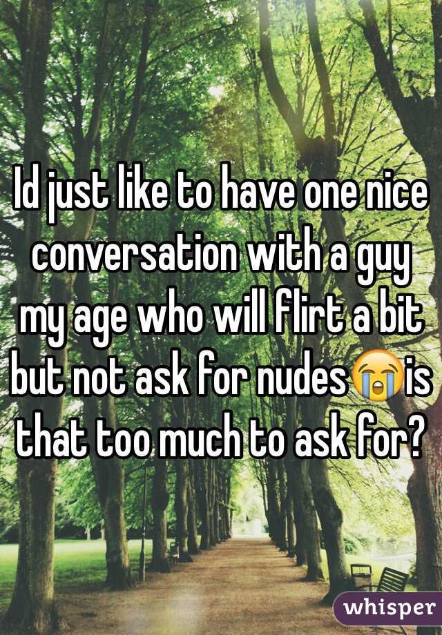 Id just like to have one nice conversation with a guy my age who will flirt a bit but not ask for nudes😭is that too much to ask for?