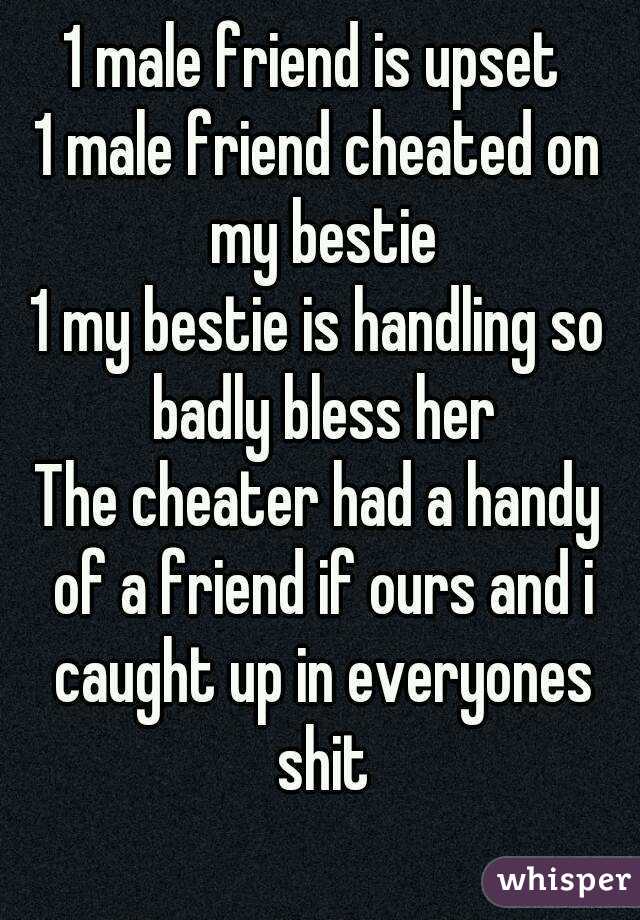 1 male friend is upset 
1 male friend cheated on my bestie
1 my bestie is handling so badly bless her
The cheater had a handy of a friend if ours and i caught up in everyones shit