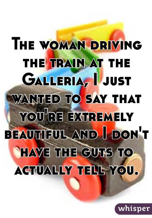 The woman driving the train at the Galleria, I just wanted to say that you're extremely beautiful and I don't have the guts to actually tell you. 