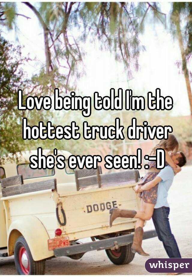 Love being told I'm the hottest truck driver she's ever seen! :-D
