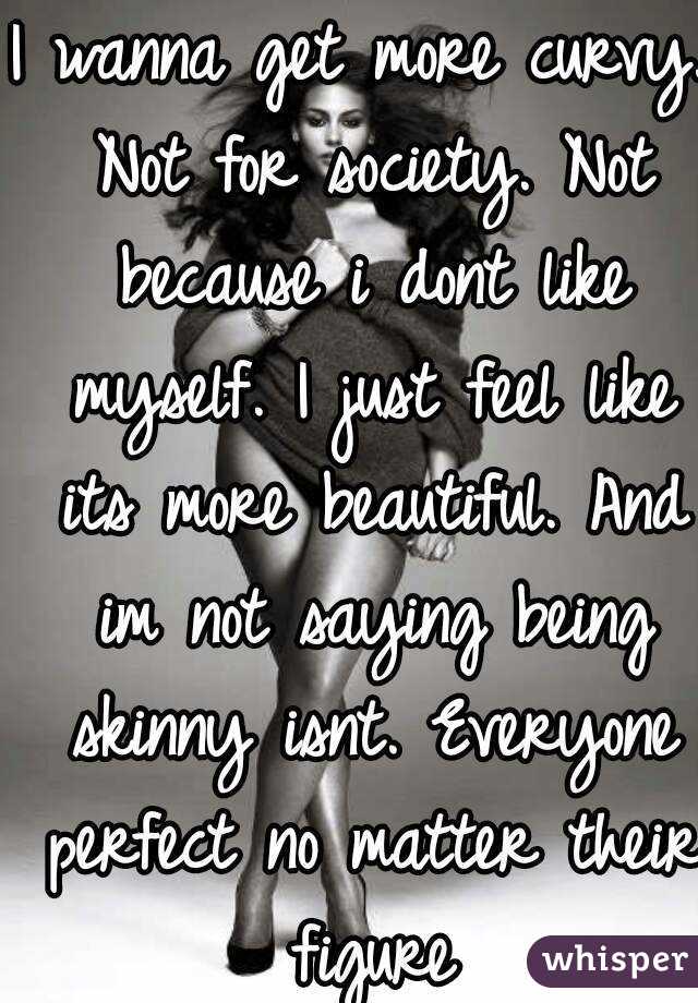 I wanna get more curvy. Not for society. Not because i dont like myself. I just feel like its more beautiful. And im not saying being skinny isnt. Everyone perfect no matter their figure