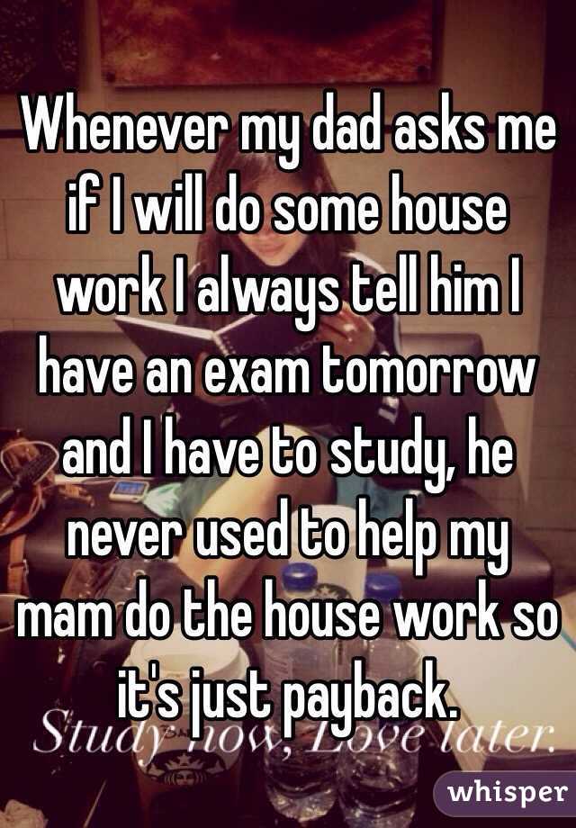 Whenever my dad asks me if I will do some house work I always tell him I have an exam tomorrow and I have to study, he never used to help my mam do the house work so it's just payback.