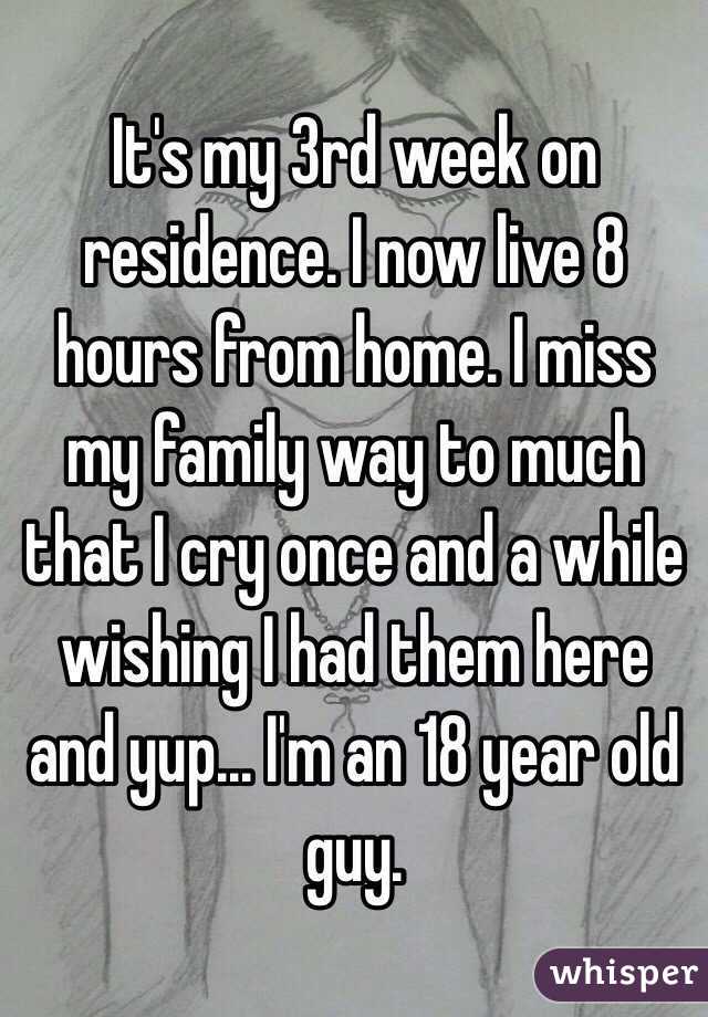 It's my 3rd week on residence. I now live 8 hours from home. I miss my family way to much that I cry once and a while wishing I had them here and yup... I'm an 18 year old guy.