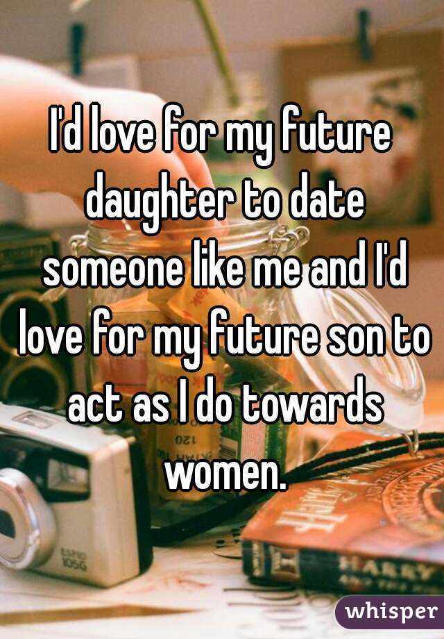 I'd love for my future daughter to date someone like me and I'd love for my future son to act as I do towards women.