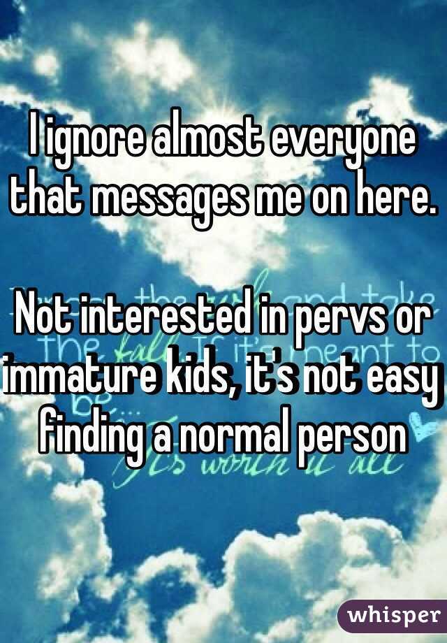 I ignore almost everyone that messages me on here.

Not interested in pervs or immature kids, it's not easy finding a normal person 