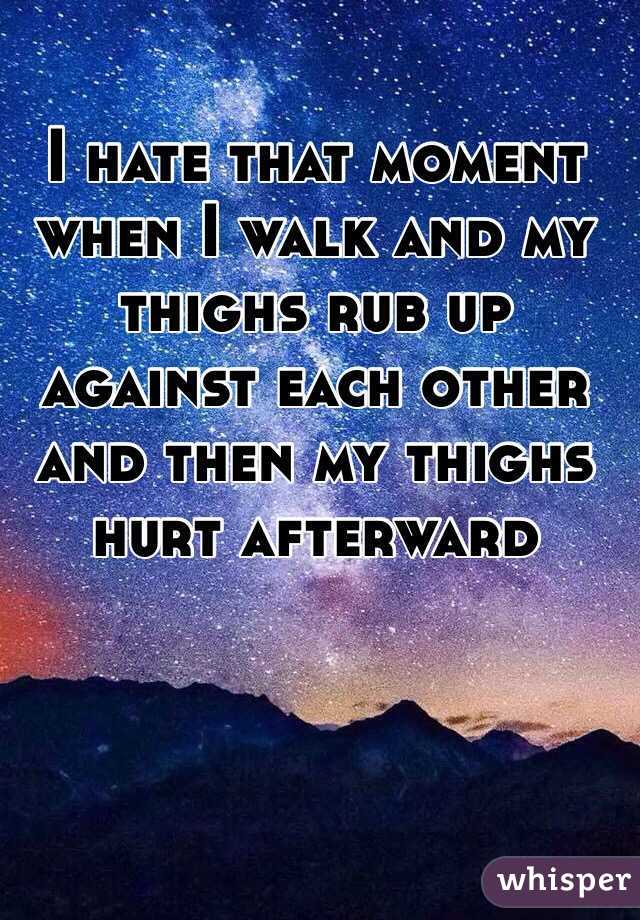 I hate that moment when I walk and my thighs rub up against each other and then my thighs hurt afterward 