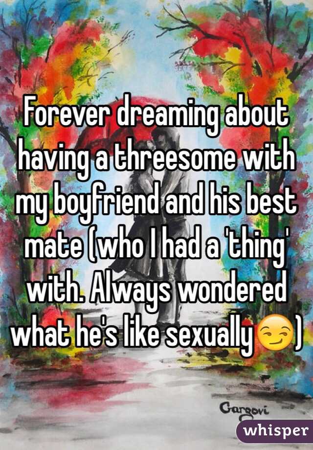 Forever dreaming about having a threesome with my boyfriend and his best mate (who I had a 'thing' with. Always wondered what he's like sexually😏)