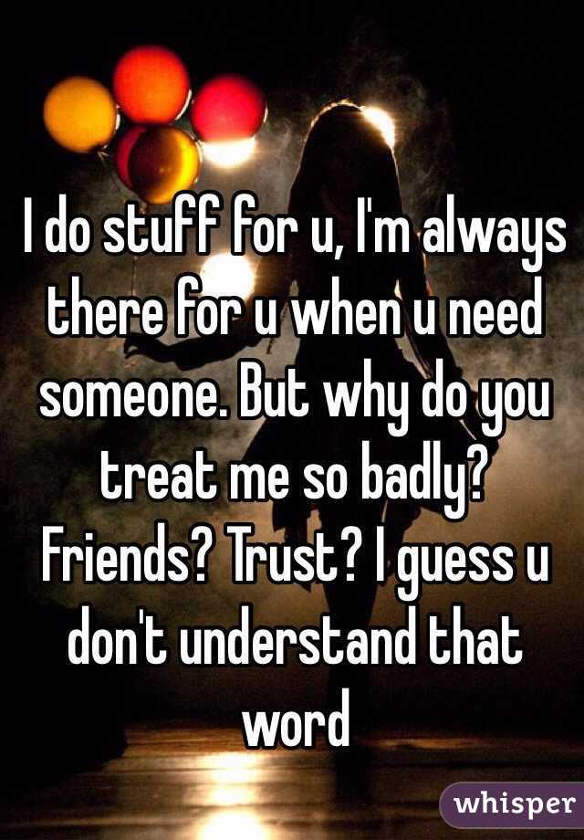 I do stuff for u, I'm always there for u when u need someone. But why do you treat me so badly? Friends? Trust? I guess u don't understand that word 